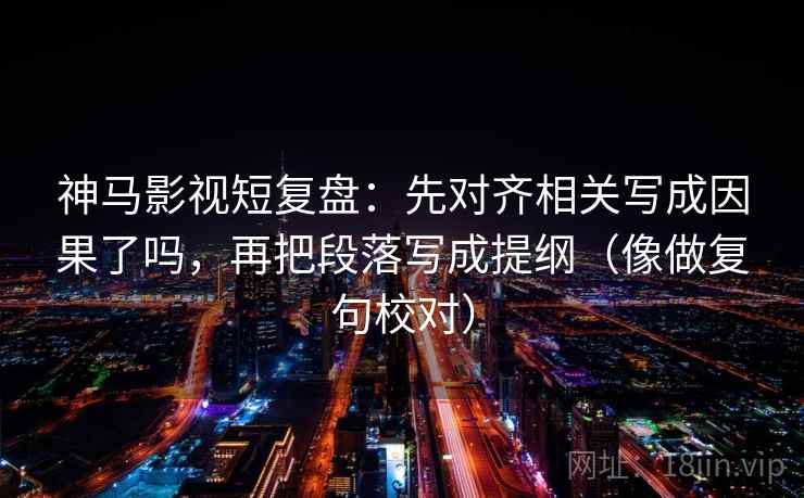 神马影视短复盘：先对齐相关写成因果了吗，再把段落写成提纲（像做复句校对）