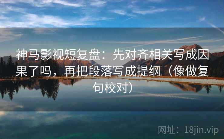 神马影视短复盘：先对齐相关写成因果了吗，再把段落写成提纲（像做复句校对）