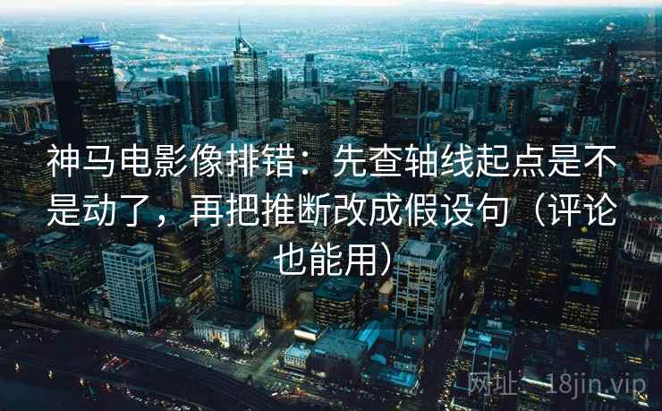 神马电影像排错：先查轴线起点是不是动了，再把推断改成假设句（评论也能用）