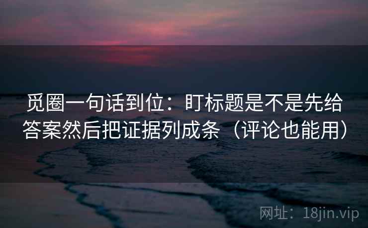觅圈一句话到位：盯标题是不是先给答案然后把证据列成条（评论也能用）
