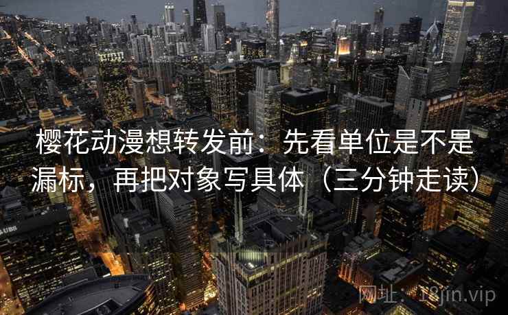 樱花动漫想转发前：先看单位是不是漏标，再把对象写具体（三分钟走读）