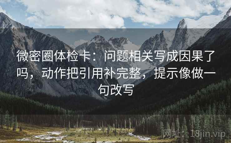 微密圈体检卡：问题相关写成因果了吗，动作把引用补完整，提示像做一句改写