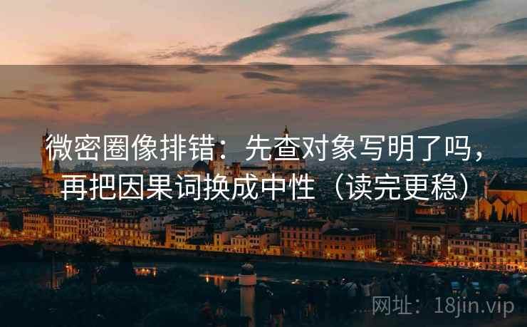 微密圈像排错：先查对象写明了吗，再把因果词换成中性（读完更稳）