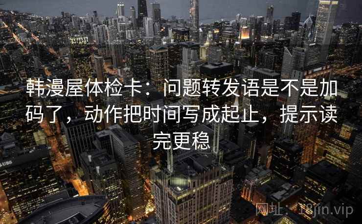 韩漫屋体检卡：问题转发语是不是加码了，动作把时间写成起止，提示读完更稳