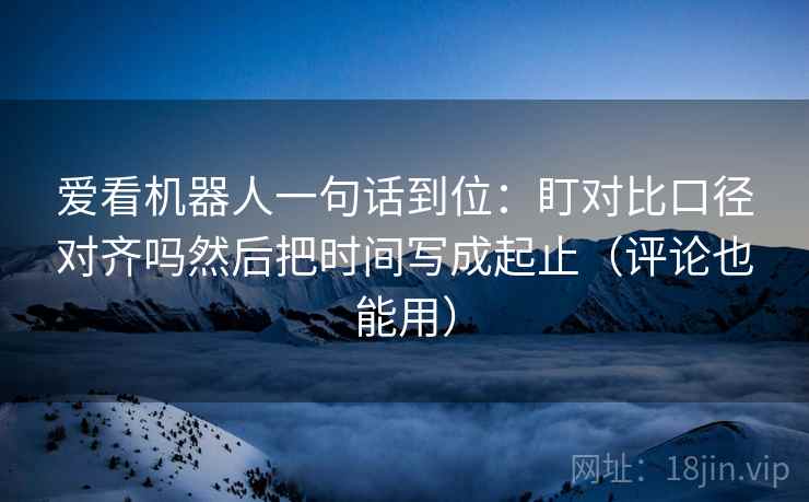 爱看机器人一句话到位：盯对比口径对齐吗然后把时间写成起止（评论也能用）