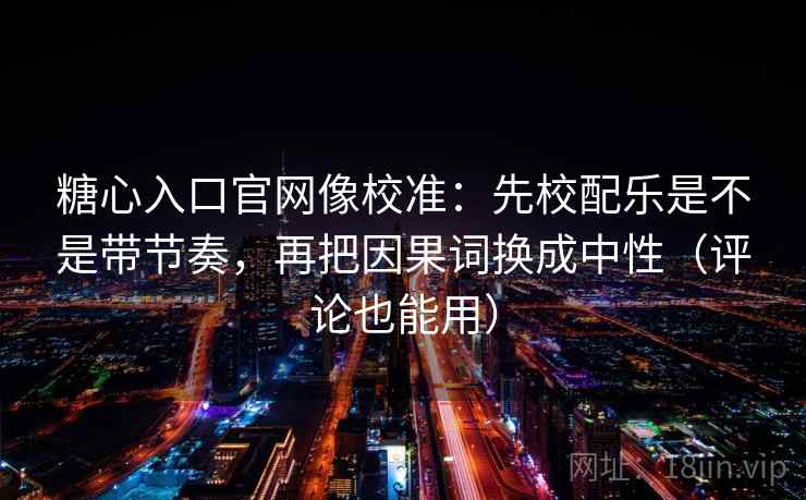 糖心入口官网像校准：先校配乐是不是带节奏，再把因果词换成中性（评论也能用）