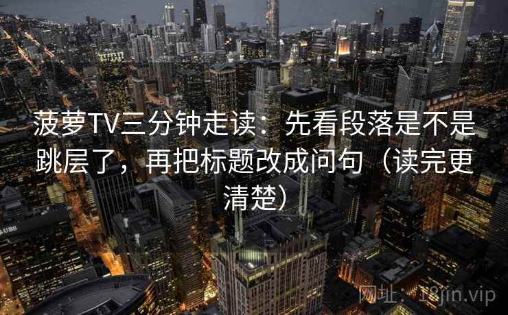 菠萝TV三分钟走读：先看段落是不是跳层了，再把标题改成问句（读完更清楚）