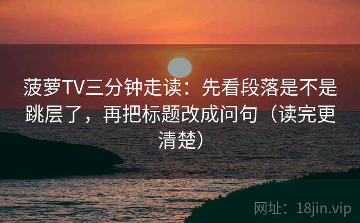 菠萝TV三分钟走读：先看段落是不是跳层了，再把标题改成问句（读完更清楚）