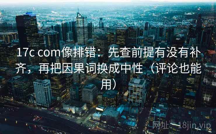 17c com像排错：先查前提有没有补齐，再把因果词换成中性（评论也能用）