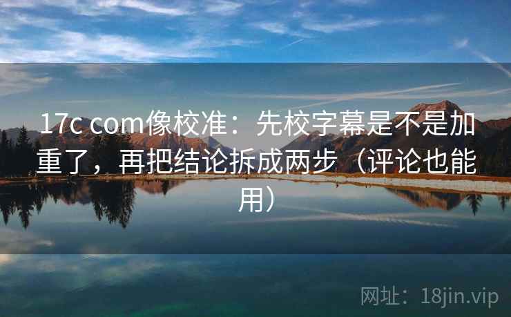 17c com像校准：先校字幕是不是加重了，再把结论拆成两步（评论也能用）