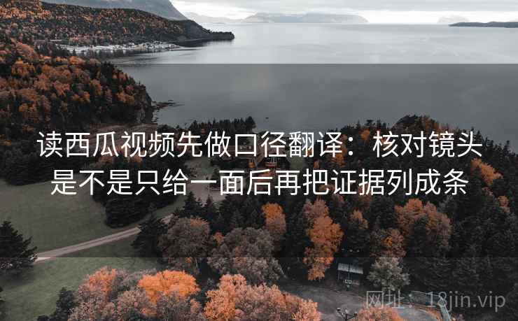 读西瓜视频先做口径翻译：核对镜头是不是只给一面后再把证据列成条