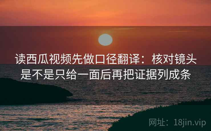 读西瓜视频先做口径翻译：核对镜头是不是只给一面后再把证据列成条