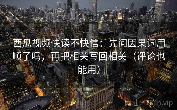 西瓜视频快读不快信：先问因果词用顺了吗，再把相关写回相关（评论也能用）