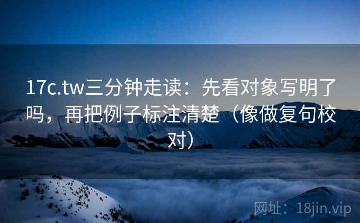 17c.tw三分钟走读：先看对象写明了吗，再把例子标注清楚（像做复句校对）