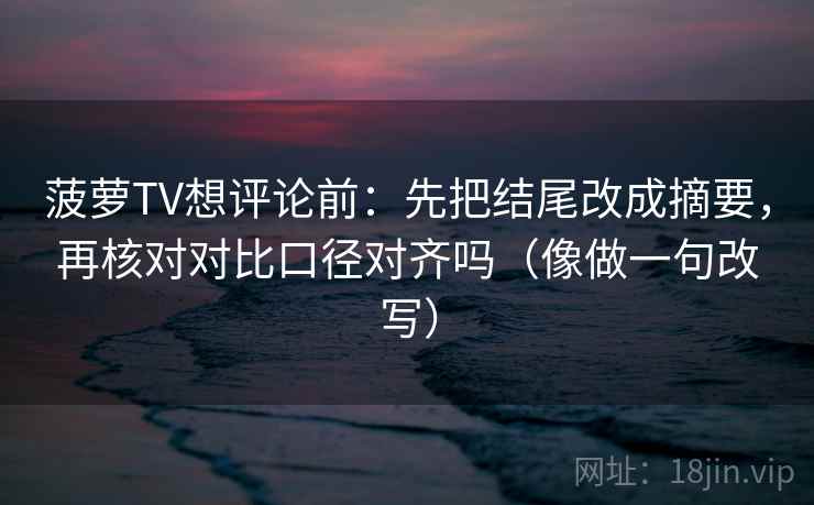菠萝TV想评论前：先把结尾改成摘要，再核对对比口径对齐吗（像做一句改写）