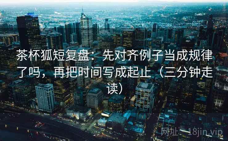 茶杯狐短复盘：先对齐例子当成规律了吗，再把时间写成起止（三分钟走读）