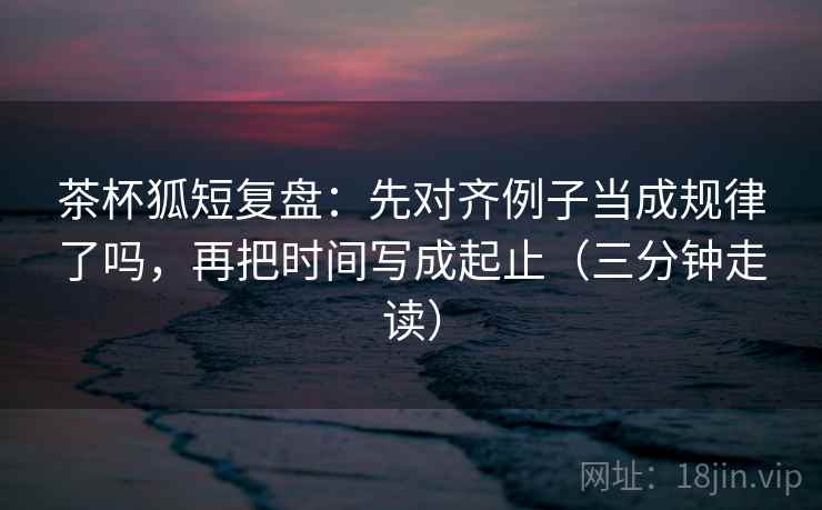 茶杯狐短复盘：先对齐例子当成规律了吗，再把时间写成起止（三分钟走读）