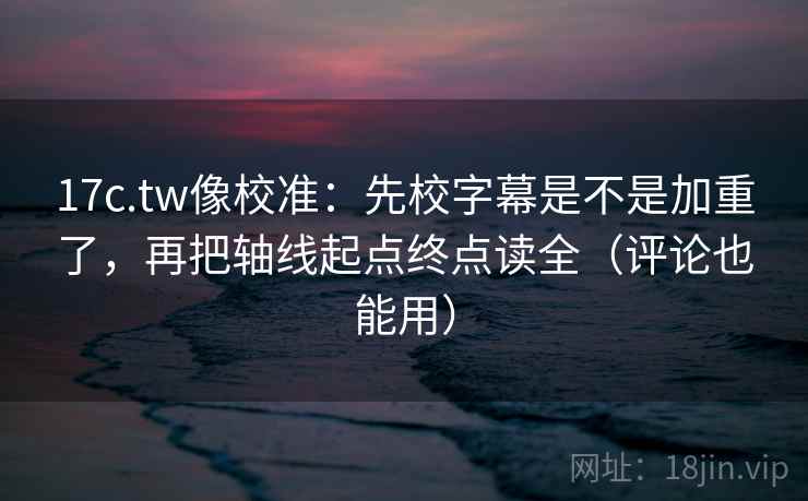 17c.tw像校准：先校字幕是不是加重了，再把轴线起点终点读全（评论也能用）