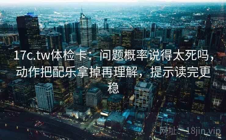 17c.tw体检卡：问题概率说得太死吗，动作把配乐拿掉再理解，提示读完更稳