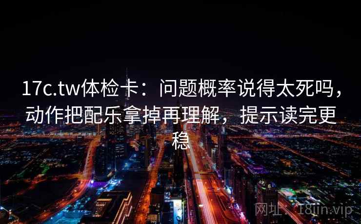 17c.tw体检卡：问题概率说得太死吗，动作把配乐拿掉再理解，提示读完更稳