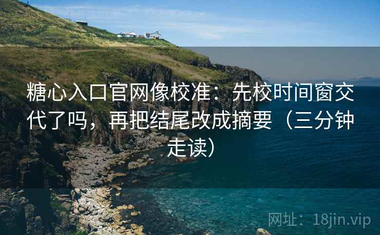 糖心入口官网像校准：先校时间窗交代了吗，再把结尾改成摘要（三分钟走读）