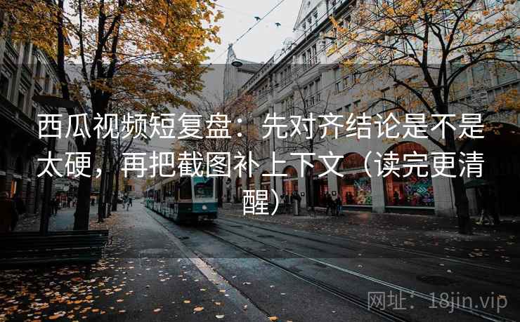 西瓜视频短复盘：先对齐结论是不是太硬，再把截图补上下文（读完更清醒）