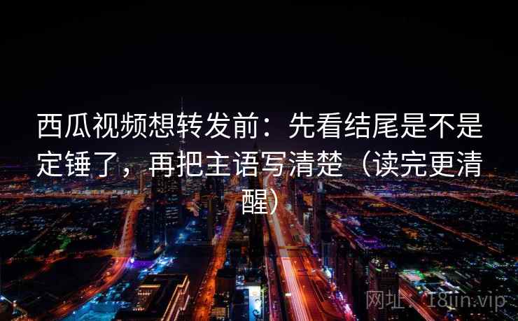 西瓜视频想转发前：先看结尾是不是定锤了，再把主语写清楚（读完更清醒）