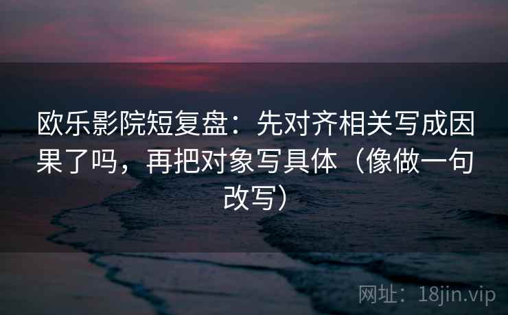 欧乐影院短复盘：先对齐相关写成因果了吗，再把对象写具体（像做一句改写）
