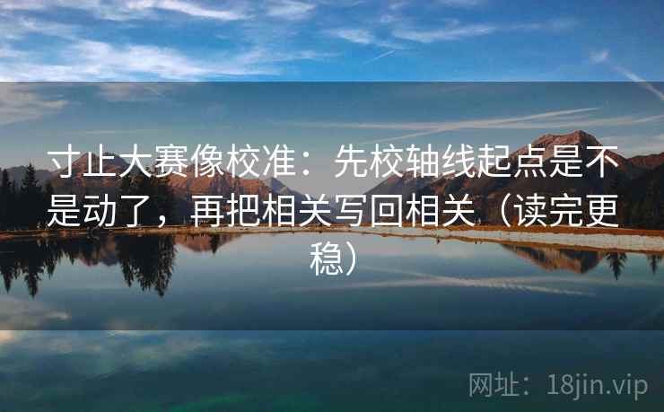 寸止大赛像校准：先校轴线起点是不是动了，再把相关写回相关（读完更稳）
