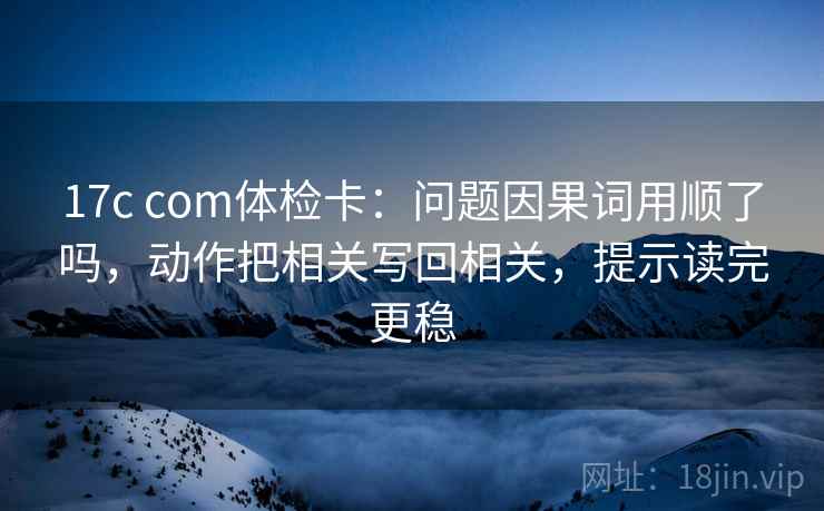 17c com体检卡：问题因果词用顺了吗，动作把相关写回相关，提示读完更稳
