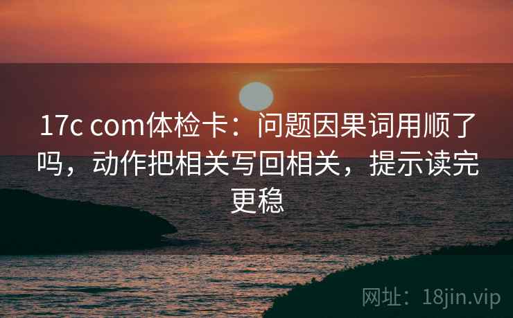 17c com体检卡：问题因果词用顺了吗，动作把相关写回相关，提示读完更稳