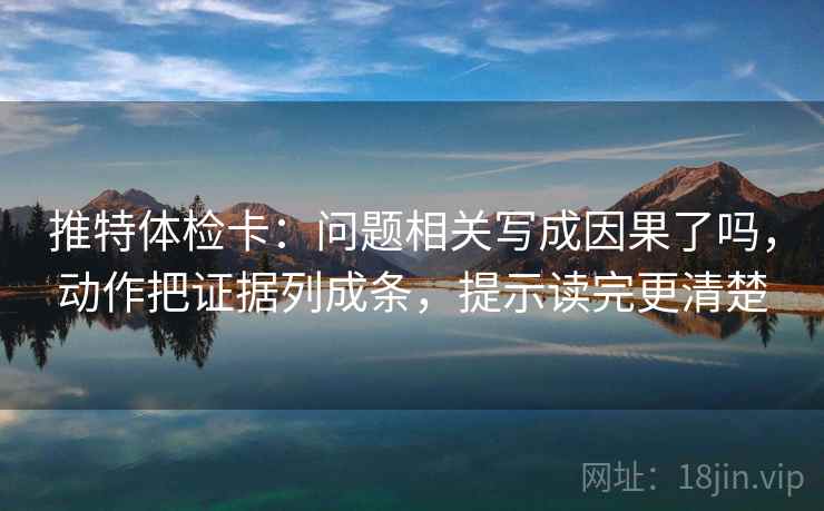 推特体检卡：问题相关写成因果了吗，动作把证据列成条，提示读完更清楚