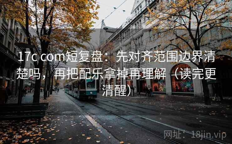 17c com短复盘：先对齐范围边界清楚吗，再把配乐拿掉再理解（读完更清醒）