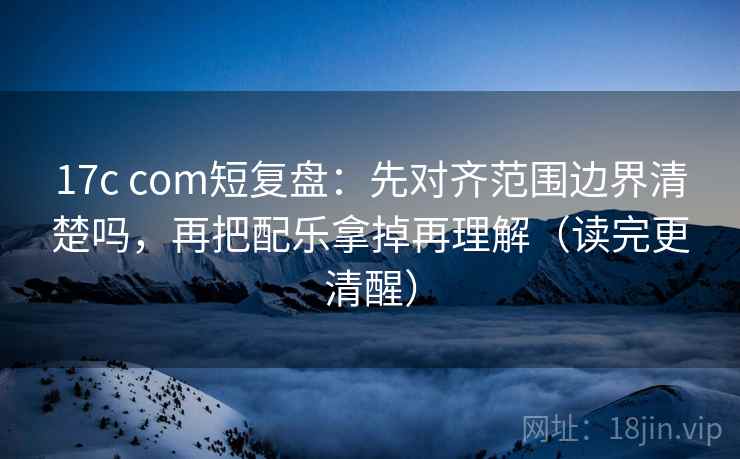 17c com短复盘：先对齐范围边界清楚吗，再把配乐拿掉再理解（读完更清醒）