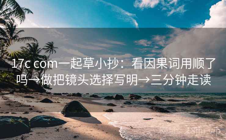 17c com一起草小抄：看因果词用顺了吗→做把镜头选择写明→三分钟走读