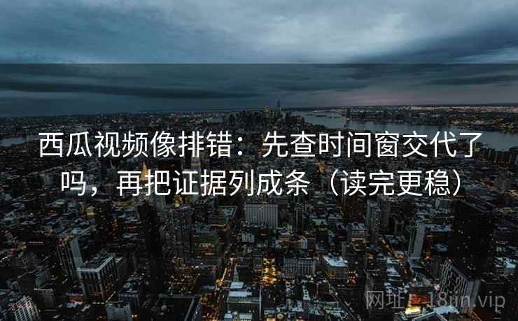 西瓜视频像排错：先查时间窗交代了吗，再把证据列成条（读完更稳）