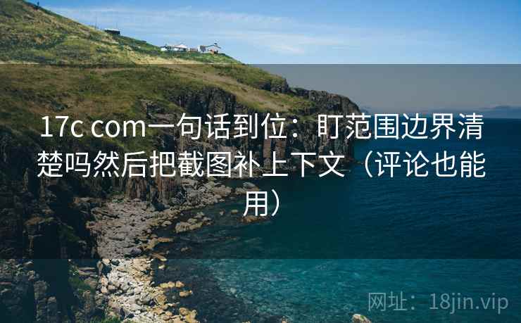 17c com一句话到位：盯范围边界清楚吗然后把截图补上下文（评论也能用）