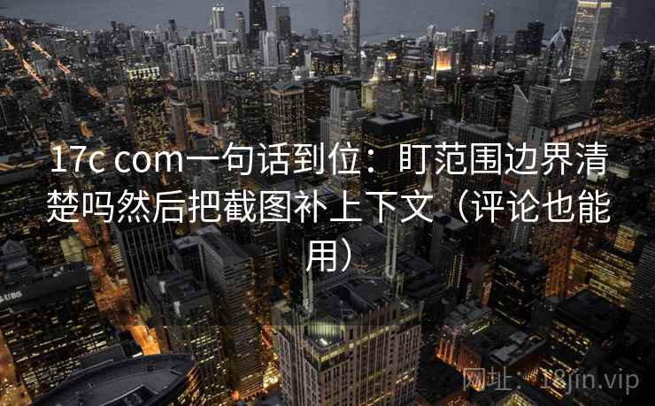 17c com一句话到位:盯范围边界清楚吗然后把截图补上下文(评论也能用) 17c com一句话到位:盯范围边界清楚吗然后把截图补上下文(评论也能用)