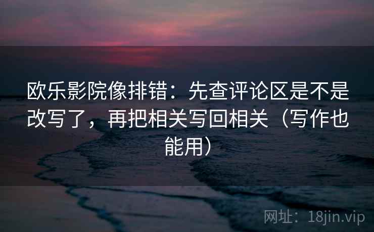 欧乐影院像排错：先查评论区是不是改写了，再把相关写回相关（写作也能用）