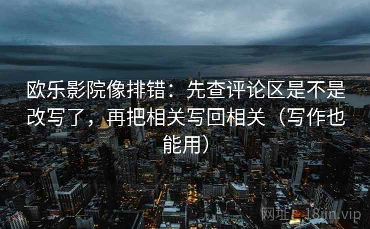 欧乐影院像排错:先查评论区是不是改写了,再把相关写回相关(写作也能用) 欧乐影院像排错:先查评论区是不是改写了,再把相关写回相关(写作也能用)