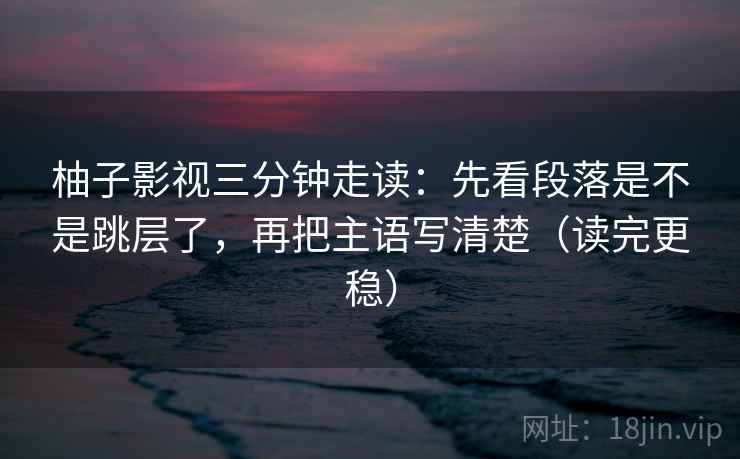 柚子影视三分钟走读：先看段落是不是跳层了，再把主语写清楚（读完更稳）