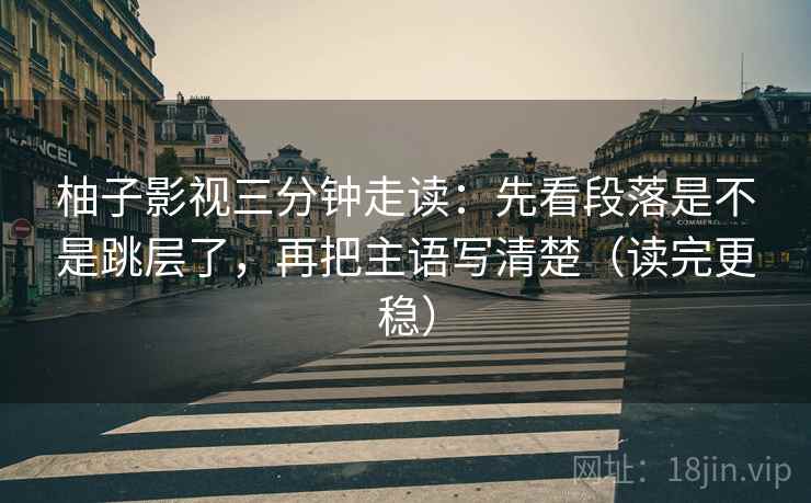 柚子影视三分钟走读:先看段落是不是跳层了,再把主语写清楚(读完更稳) 柚子影视三分钟走读:先看段落是不是跳层了,再把主语写清楚(读完更稳)