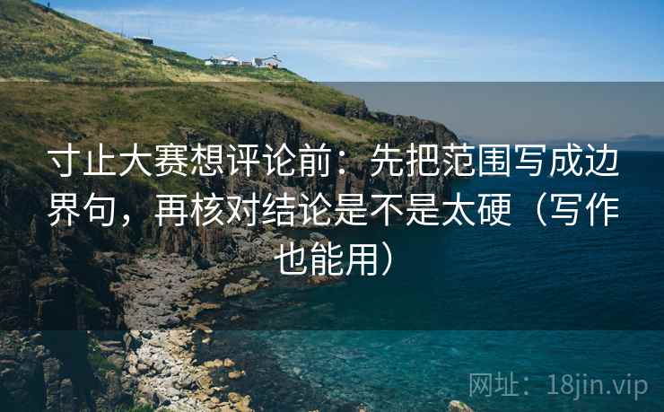 寸止大赛想评论前:先把范围写成边界句,再核对结论是不是太硬(写作也能用) 寸止大赛想评论前:先把范围写成边界句,再核对结论是不是太硬(写作也能用)