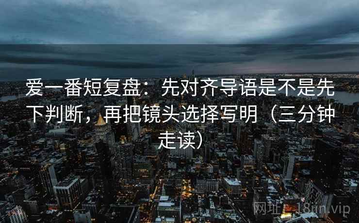 爱一番短复盘:先对齐导语是不是先下判断,再把镜头选择写明(三分钟走读) 爱一番短复盘:先对齐导语是不是先下判断,再把镜头选择写明(三分钟走读)