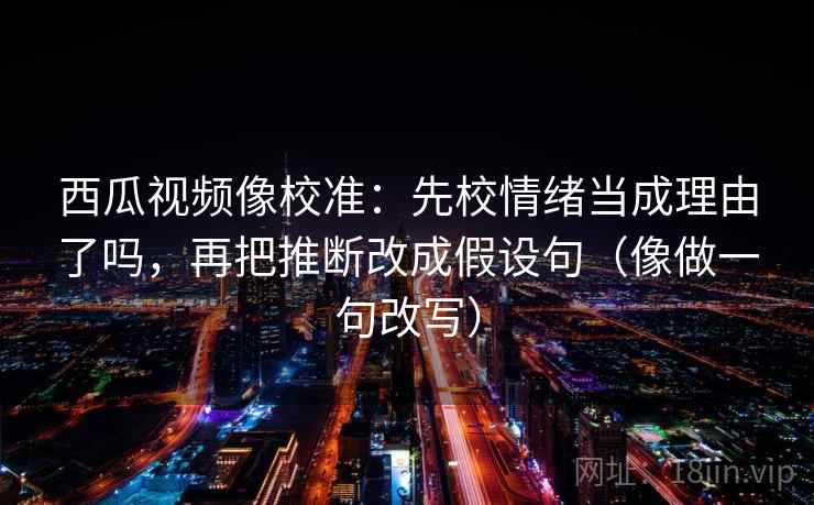 西瓜视频像校准：先校情绪当成理由了吗，再把推断改成假设句（像做一句改写）