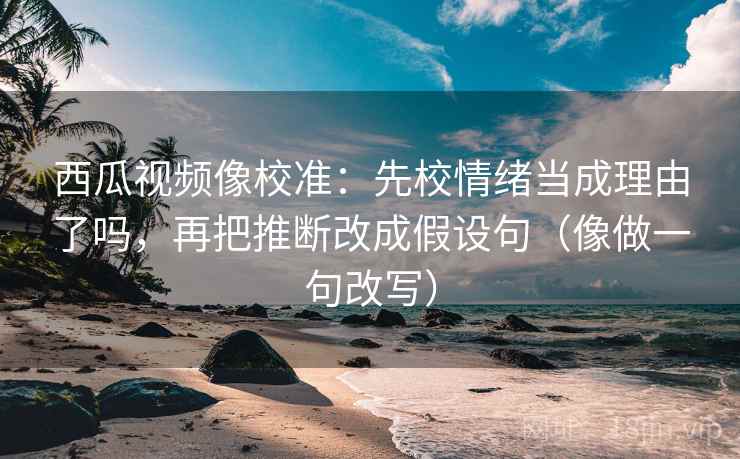 西瓜视频像校准：先校情绪当成理由了吗，再把推断改成假设句（像做一句改写）