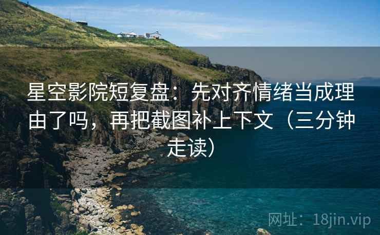 星空影院短复盘：先对齐情绪当成理由了吗，再把截图补上下文（三分钟走读）