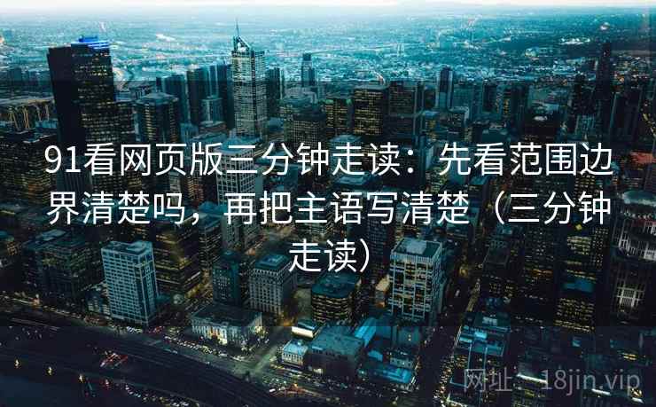91看网页版三分钟走读：先看范围边界清楚吗，再把主语写清楚（三分钟走读）