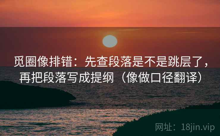 觅圈像排错：先查段落是不是跳层了，再把段落写成提纲（像做口径翻译）