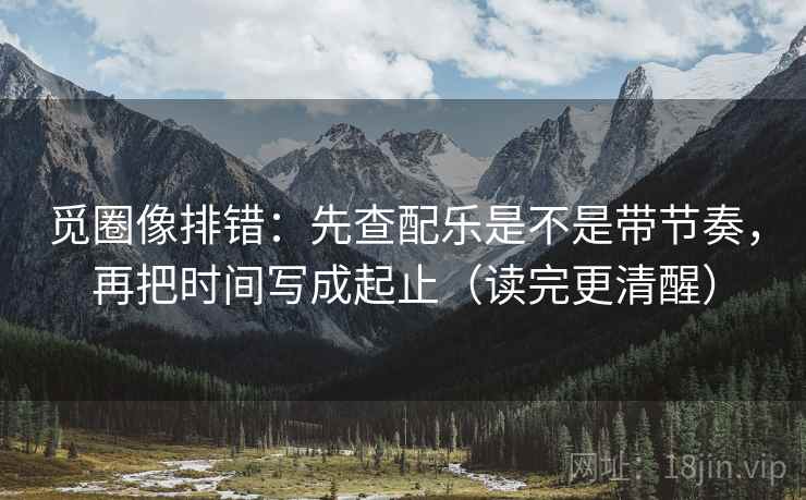 觅圈像排错：先查配乐是不是带节奏，再把时间写成起止（读完更清醒）